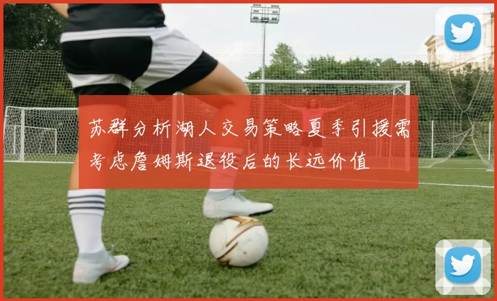 苏群分析湖人交易策略夏季引援需考虑詹姆斯退役后的长远价值