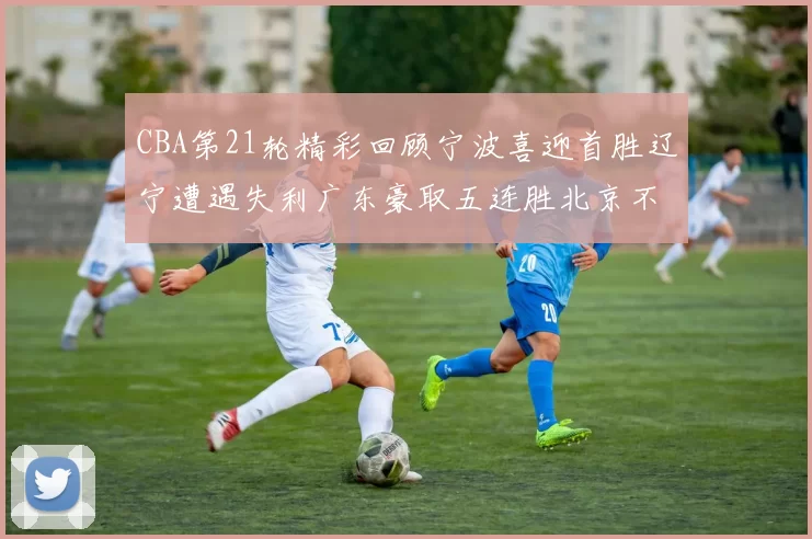 CBA第21轮精彩回顾宁波喜迎首胜辽宁遭遇失利广东豪取五连胜北京不敌天津江苏力克新疆