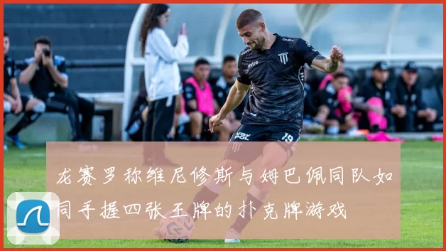 龙赛罗称维尼修斯与姆巴佩同队如同手握四张王牌的扑克牌游戏