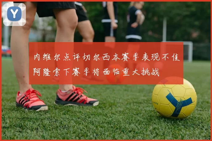 内维尔点评切尔西本赛季表现不佳阿隆索下赛季将面临重大挑战