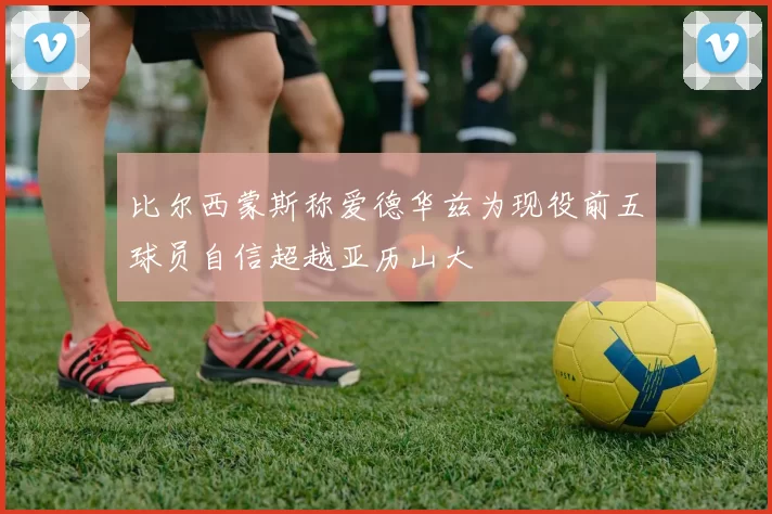 比尔西蒙斯称爱德华兹为现役前五球员自信超越亚历山大
