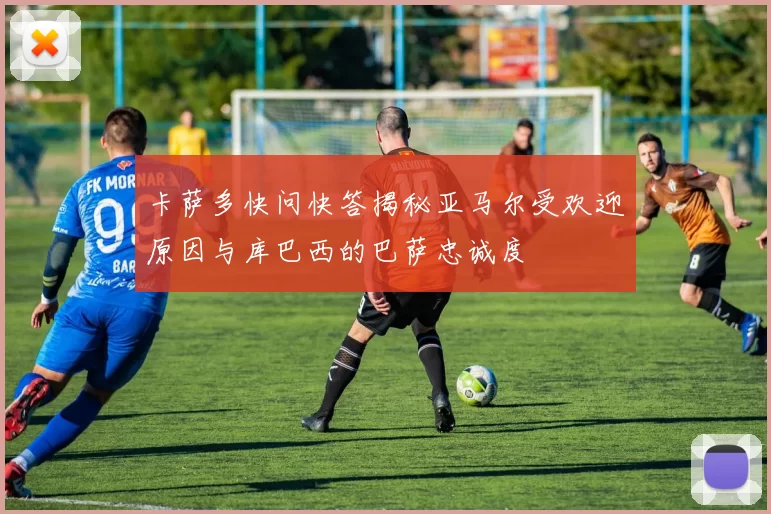 卡萨多快问快答揭秘亚马尔受欢迎原因与库巴西的巴萨忠诚度