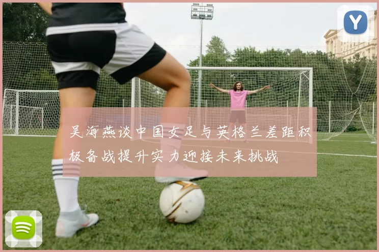 吴海燕谈中国女足与英格兰差距积极备战提升实力迎接未来挑战