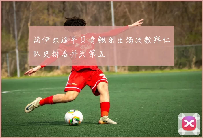 诺伊尔追平贝肯鲍尔出场次数拜仁队史排名并列第五